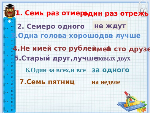 1. Семь раз отмерь , один раз отрежь не ждут 2. Семеро одного 3.Одна голова хорошо, а две лучше 4.Не имей сто рублей, а имей сто друзей 5.Старый друг,лучше новых двух 6.Один за всех,и все за одного 7.Семь пятниц  на неделе 
