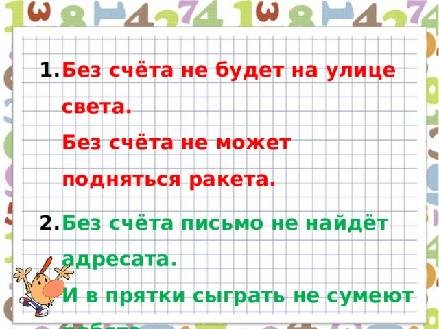 Без счёта не будет на улице света.  Без счёта не может подняться ракета. Без счёта письмо не найдёт адресата.  И в прятки сыграть не сумеют ребята. 3. Запомните все, что без точного счёта  Не сдвинется с места любая работа! 