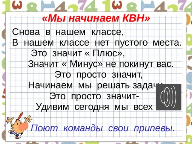  «Мы начинаем КВН»   Снова в нашем классе,  В нашем классе нет пустого места.  Это значит « Плюс»,  Значит « Минус» не покинут вас.  Это просто значит,  Начинаем мы решать задачи .  Это просто значит-  Удивим сегодня мы всех вас.  Поют команды свои припевы.   