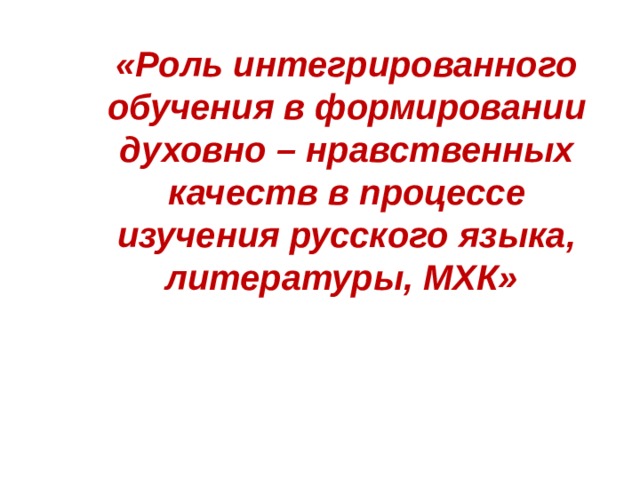 «Роль интегрированного обучения в формировании духовно – нравственных качеств в процессе изучения русского языка, литературы, МХК»  