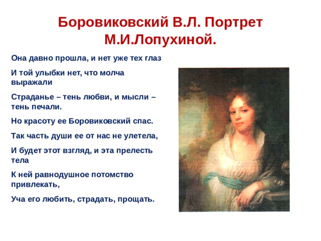  Боровиковский В.Л. Портрет М.И.Лопухиной.   Она давно прошла, и нет уже тех глаз И той улыбки нет, что молча выражали Страданье – тень любви, и мысли – тень печали. Но красоту ее Боровиковский спас. Так часть души ее от нас не улетела, И будет этот взгляд, и эта прелесть тела К ней равнодушное потомство привлекать, Уча его любить, страдать, прощать. 