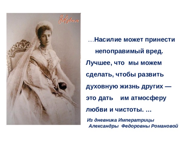  … Насилие может принести  непоправимый вред. Лучшее, что мы можем сделать, чтобы развить духовную жизнь других — это дать им атмосферу любви и чистоты. …   Из дневника Императрицы  Александры Федоровны Романовой 