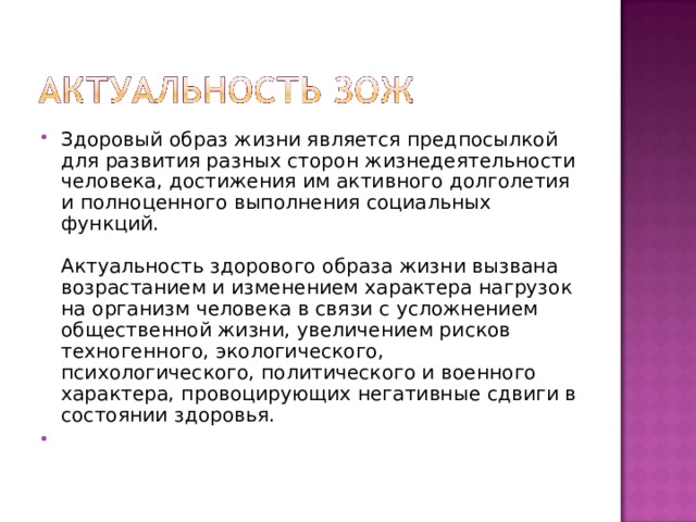 Здоровый образ жизни является предпосылкой для развития разных сторон жизнедеятельности человека, достижения им активного долголетия и полноценного выполнения социальных функций.   Актуальность здорового образа жизни вызвана возрастанием и изменением характера нагрузок на организм человека в связи с усложнением общественной жизни, увеличением рисков техногенного, экологического, психологического, политического и военного характера, провоцирующих негативные сдвиги в состоянии здоровья. 