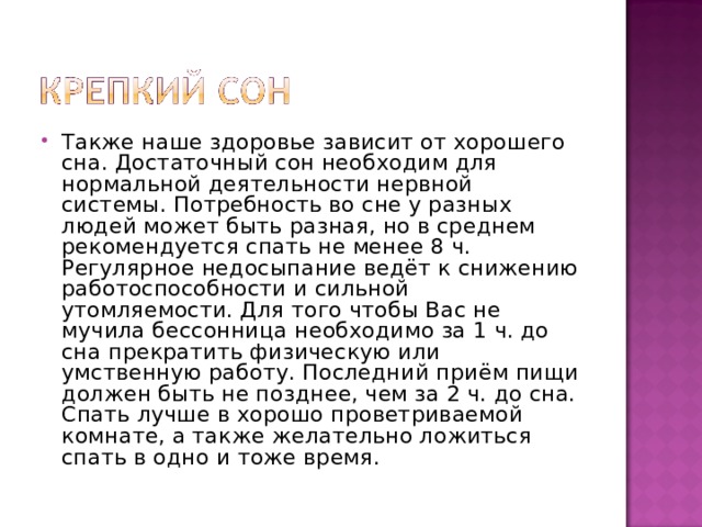Также наше здоровье зависит от хорошего сна. Достаточный сон необходим для нормальной деятельности нервной системы. Потребность во сне у разных людей может быть разная, но в среднем рекомендуется спать не менее 8 ч. Регулярное недосыпание ведёт к снижению работоспособности и сильной утомляемости. Для того чтобы Вас не мучила бессонница необходимо за 1 ч. до сна прекратить физическую или умственную работу. Последний приём пищи должен быть не позднее, чем за 2 ч. до сна. Спать лучше в хорошо проветриваемой комнате, а также желательно ложиться спать в одно и тоже время. 