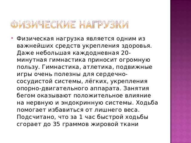 Физическая нагрузка является одним из важнейших средств укрепления здоровья. Даже небольшая каждодневная 20-минутная гимнастика приносит огромную пользу. Гимнастика, атлетика, подвижные игры очень полезны для сердечно-сосудистой системы, лёгких, укрепления опорно-двигательного аппарата. Занятия бегом оказывают положительное влияние на нервную и эндокринную системы. Ходьба помогает избавиться от лишнего веса. Подсчитано, что за 1 час быстрой ходьбы сгорает до 35 граммов жировой ткани 