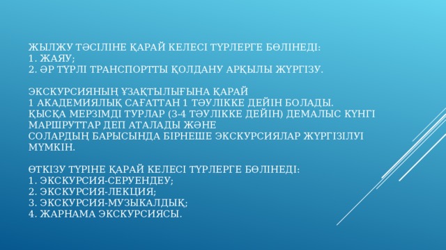 ЖЫЛЖУ ТӘСІЛІНЕ ҚАРАЙ КЕЛЕСІ ТҮРЛЕРГЕ БӨЛІНЕДІ:  1. ЖАЯУ;  2. ӘР ТҮРЛІ ТРАНСПОРТТЫ ҚОЛДАНУ АРҚЫЛЫ ЖҮРГІЗУ.   ЭКСКУРСИЯНЫҢ ҰЗАҚТЫЛЫҒЫНА ҚАРАЙ  1 АКАДЕМИЯЛЫҚ САҒАТТАН 1 ТӘУЛІККЕ ДЕЙІН БОЛАДЫ.  ҚЫСҚА МЕРЗІМДІ ТУРЛАР (3-4 ТӘУЛІККЕ ДЕЙІН) ДЕМАЛЫС КҮНГІ МАРШРУТТАР ДЕП АТАЛАДЫ ЖӘНЕ  СОЛАРДЫҢ БАРЫСЫНДА БІРНЕШЕ ЭКСКУРСИЯЛАР ЖҮРГІЗІЛУІ МҮМКІН.   ӨТКІЗУ ТҮРІНЕ ҚАРАЙ КЕЛЕСІ ТҮРЛЕРГЕ БӨЛІНЕДІ:  1. ЭКСКУРСИЯ-СЕРУЕНДЕУ;  2. ЭКСКУРСИЯ-ЛЕКЦИЯ;  3. ЭКСКУРСИЯ-МУЗЫКАЛДЫҚ;  4. ЖАРНАМА ЭКСКУРСИЯСЫ.   