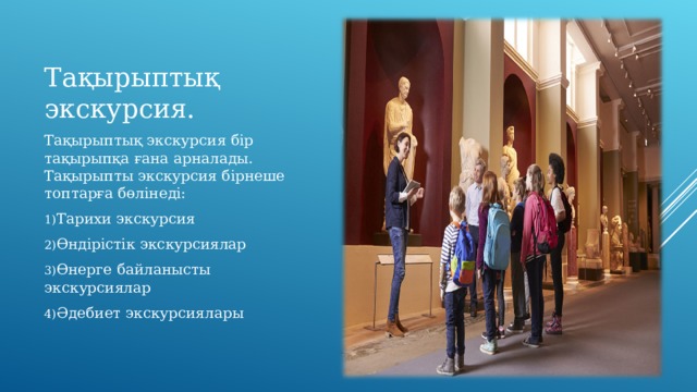 Тақырыптық экскурсия. Тақырыптық экскурсия бір тақырыпқа ғана арналады. Тақырыпты экскурсия бірнеше топтарға бөлінеді: Тарихи экскурсия Өндірістік экскурсиялар Өнерге байланысты экскурсиялар Әдебиет экскурсиялары 