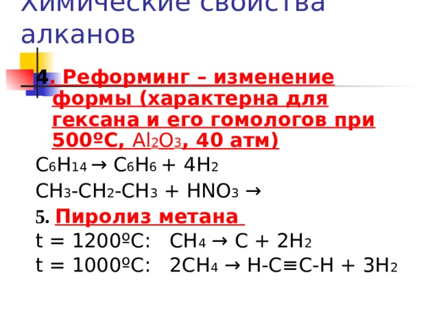 Химические свойства алканов 4 .  Реформинг – изменение формы (характерна для гексана и его гомологов при 500 º С, Al 2 O 3 , 40 атм) С 6 Н 14  → С 6 Н 6 + 4 H 2   CH 3 -CH 2 -CH 3 + HNO 3 → 5. Пиролиз метана  t = 1200 º С: СН 4 → С + 2Н 2 t = 1000 º С: 2СН 4 → Н-С≡С-Н + 3Н 2 