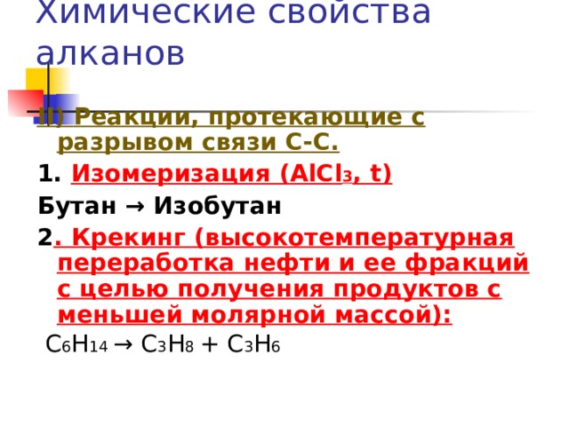 Химические свойства алканов II )  Реакции, протекающие с разрывом связи С-С. 1. Изомеризация ( AlCl 3 , t) Бутан → Изобутан 2 . Крекинг (высокотемпературная переработка нефти и ее фракций с целью получения продуктов с меньшей молярной массой):  С 6 Н 14 → С 3 Н 8 + С 3 Н 6 