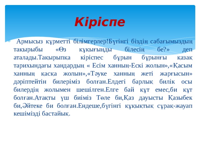 Кіріспе  Армысыз құрметті білімгерлер!Бүгінгі біздің сабағымыздың тақырыбы «Өз құқығыңды білесің бе?» деп аталады.Тақырыпқа кіріспес бұрын бұрынғы қазақ тарихындағы хандардың « Есім ханның-Ескі жолын»,«Қасым ханның қасқа жолын»,«Тәуке ханның жеті жарғысын» дәріптейтін билеріміз болған.Елдегі барлық билік осы билердің жолымен шешілген.Елге бай құт емес,би құт болған.Атақты үш биіміз Төле би,Қаз дауысты Қазыбек би,Әйтеке би болған.Ендеше,бүгінгі құқықтық сұрақ-жауап кешімізді бастайық. 