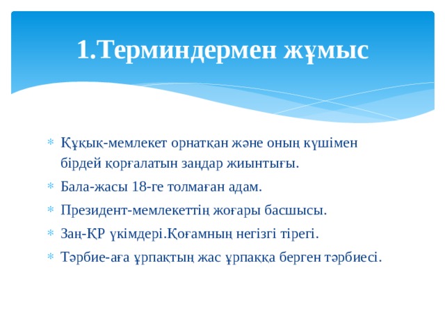 1.Терминдермен жұмыс Құқық-мемлекет орнатқан және оның күшімен бірдей қорғалатын заңдар жиынтығы. Бала-жасы 18-ге толмаған адам. Президент-мемлекеттің жоғары басшысы. Заң-ҚР үкімдері.Қоғамның негізгі тірегі. Тәрбие-аға ұрпақтың жас ұрпаққа берген тәрбиесі. 
