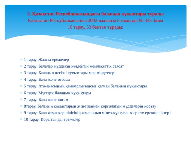 3. Қазақстан Республикасындағы баланың құқықтары туралы  Қазақстан Республикасының 2002 жылығы 8 тамызда № 345 Заңы  10 тарау, 53 баптан тұрады: 1 тарау. Жалпы ережелер 2 тарау. Балалар мүддесін көздейтін мемлекеттік саясат 3 тарау. Баланың негізгі құқықтары мен міндеттері 4 тарау. Бала және отбасы 5 тарау. Ата-анасының қамқорлығынсыз қалған баланың құқықтары 6 тарау. Мүгедек баланың құқықтары 7 тарау. Бала және қоғам 8тарау. Баланың құқықтарын және заңмен қорғалатын мүдделерін қорғау 9 тарау. Бала жауапкершілігінің және оның мінез-құлқына әсер ету ерекшеліктері 10 тарау. Қорытынды ережелер 