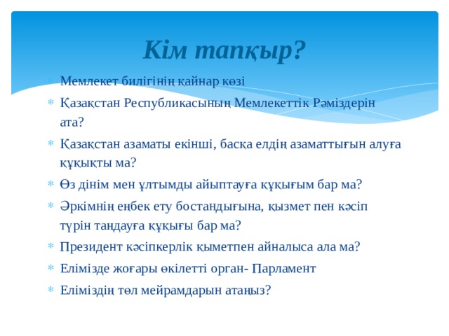 Кім тапқыр? Мемлекет билігінің қайнар көзі Қазақстан Республикасының Мемлекеттік Рәміздерін ата? Қазақстан азаматы екінші, басқа елдің азаматтығын алуға құқықты ма? Өз дінім мен ұлтымды айыптауға құқығым бар ма? Әркімнің еңбек ету бостандығына, қызмет пен кәсіп түрін таңдауға құқығы бар ма? Президент кәсіпкерлік қыметпен айналыса ала ма? Елімізде жоғары өкілетті орган- Парламент Еліміздің төл мейрамдарын атаңыз? 