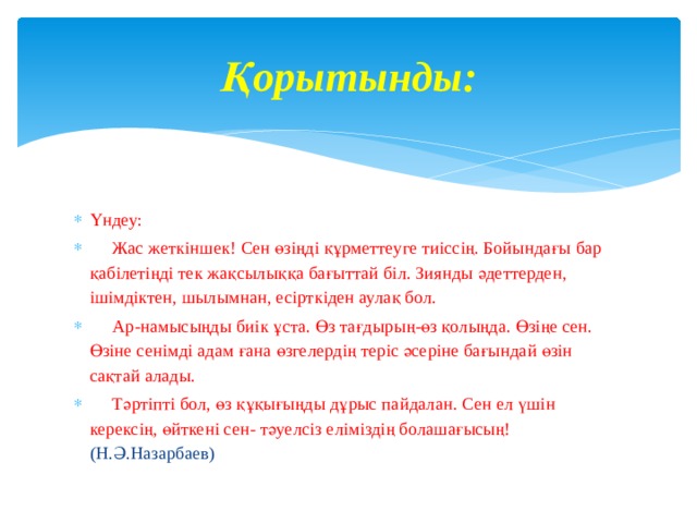 Қорытынды: Үндеу:  Жас жеткіншек! Сен өзіңді құрметтеуге тиіссің. Бойындағы бар қабілетіңді тек жақсылыққа бағыттай біл. Зиянды әдеттерден, ішімдіктен, шылымнан, есірткіден аулақ бол.  Ар-намысыңды биік ұста. Өз тағдырың-өз қолыңда. Өзіңе сен. Өзіне сенімді адам ғана өзгелердің теріс әсеріне бағындай өзін сақтай алады.  Тәртіпті бол, өз құқығыңды дұрыс пайдалан. Сен ел үшін керексің, өйткені сен- тәуелсіз еліміздің болашағысың! (Н.Ә.Назарбаев) 