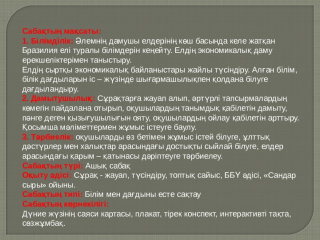Сабақтың мақсаты:  1. Білімділік:  Әлемнің дамушы елдерінің көш басында келе жатқан Бразилия елі туралы білімдерін кеңейту. Елдің экономикалық даму ерекшеліктерімен таныстыру.  Елдің сыртқы экономикалық байланыстары жайлы түсіндіру. Алған білім, білік дағдыларын іс – жүзінде шығармашылықпен қолдана білуге дағдыландыру.  2. Дамытушылық:  Сұрақтарға жауап алып, әртүрлі тапсырмалардың көмегін пайдалана отырып, оқушылардың танымдық қабілетін дамыту, пәнге деген қызығушылығын ояту, оқушылардың ойлау қабілетін арттыру. Қосымша мәліметтермен жұмыс істеуге баулу.  3. Тәрбиелік:  оқушыларды өз бетімен жұмыс істей білуге, ұлттық дәстүрлер мен халықтар арасындағы достықты сыйлай білуге, елдер арасындағы қарым – қатынасы дәріптеуге тәрбиелеу.  Сабақтың түрі: Ашық сабақ  Оқыту әдісі:  Сұрақ - жауап, түсіндіру, топтық сайыс, ББҮ әдісі, «Сандар сыры» ойыны.  Сабақтың типі:  Білім мен дағдыны есте сақтау  Сабақтың көрнекілігі:  Дүние жүзінің саяси картасы, плакат, тірек конспект, интерактивті тақта, сөзжұмбақ. 