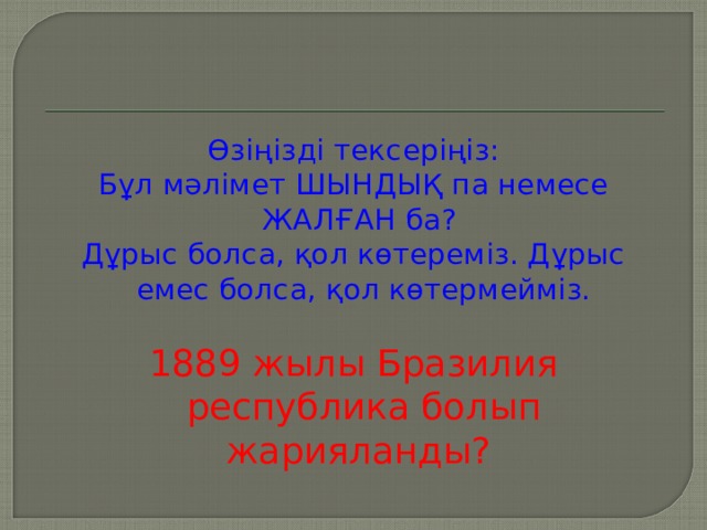 Өзіңізді тексеріңіз : Бұл мәлімет ШЫНДЫҚ па немесе ЖАЛҒАН ба ? Дұрыс болса, қол көтереміз. Дұрыс емес болса, қол көтермейміз. 1889 жылы Бразилия республика болып жарияланды ?  