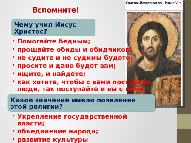 Вспомните! Чему учил Иисус Христос? Помогайте бедным; прощайте обиды и обидчиков; не судите и не судимы будете; просите и дано будет вам; ищите, и найдете; как хотите, чтобы с вами поступали люди, так поступайте и вы с ними. Помогайте бедным; прощайте обиды и обидчиков; не судите и не судимы будете; просите и дано будет вам; ищите, и найдете; как хотите, чтобы с вами поступали люди, так поступайте и вы с ними. Какое значение имело появление этой религии? Укрепление государственной власти; объединение народа; развитие культуры Укрепление государственной власти; объединение народа; развитие культуры 