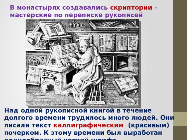 В монастырях создавались скриптории  – мастерские по переписке рукописей Над одной рукописной книгой в течение долгого времени трудилось много людей. Они писали текст каллиграфическим (красивым) почерком. К этому времени был выработан единообразный четкий шрифт. 