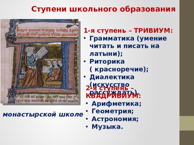 Ступени школьного образования 1-я ступень – ТРИВИУМ: Грамматика (умение читать и писать на латыни); Риторика ( красноречие); Диалектика (искусство рассуждать). 2-я ступень – КВАДРИВИУМ: Арифметика; Геометрия; Астрономия; Музыка. В монастырской школе 