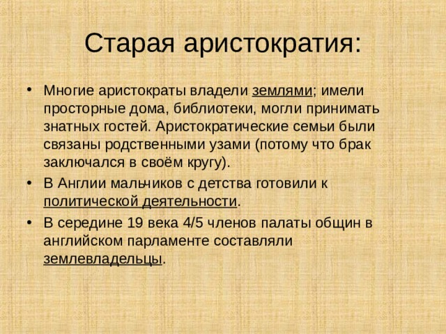 Старая аристократия: Многие аристократы владели землями ; имели просторные дома, библиотеки, могли принимать знатных гостей. Аристократические семьи были связаны родственными узами (потому что брак заключался в своём кругу). В Англии мальчиков с детства готовили к политической деятельности . В середине 19 века 4 / 5 членов палаты общин в английском парламенте составляли землевладельцы . 
