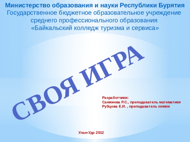 Министерство образования и науки Республики Бурятия Государственное бюджетное образовательное учреждение среднего профессионального образования СВОЯ ИГРА «Байкальский колледж туризма и сервиса» Разработчики: Санжиева Р.С., преподаватель математики Рубцова Е.И. , преподаватель химии Улан-Удэ 2012 