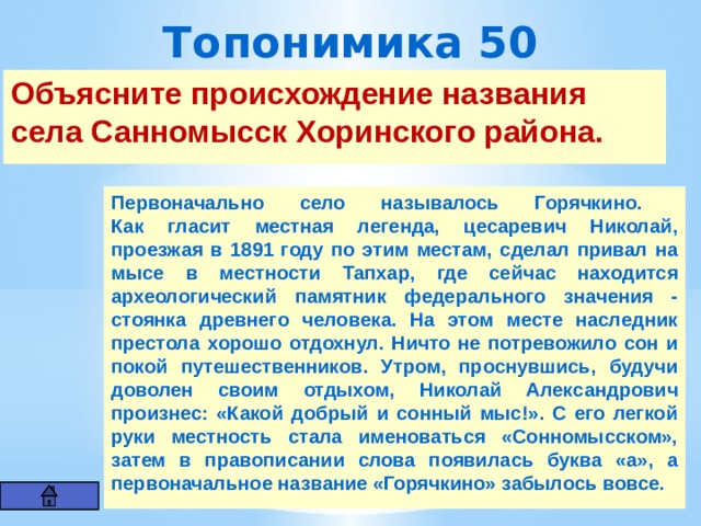 Топонимика 50 Объясните происхождение названия села Санномысск Хоринского района.          Первоначально село называлось Горячкино.  Как гласит местная легенда, цесаревич Николай, проезжая в 1891 году по этим местам, сделал привал на мысе в местности Тапхар, где сейчас находится археологический памятник федерального значения - стоянка древнего человека. На этом месте наследник престола хорошо отдохнул. Ничто не потревожило сон и покой путешественников. Утром, проснувшись, будучи доволен своим отдыхом, Николай Александрович произнес: «Какой добрый и сонный мыс!». С его легкой руки местность стала именоваться «Сонномысском», затем в правописании слова появилась буква «а», а первоначальное название «Горячкино» забылось вовсе. 