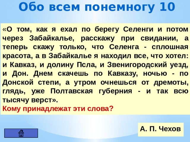 Обо всем понемногу 10 « О том, как я ехал по берегу Селенги и потом через Забайкалье, расскажу при свидании, а теперь скажу только, что Селенга - сплошная красота, а в Забайкалье я находил все, что хотел: и Кавказ, и долину Псла, и Звенигородский уезд, и Дон. Днем скачешь по Кавказу, ночью - по Донской степи, а утром очнешься от дремоты, глядь, уже Полтавская губерния - и так всю тысячу верст». Кому принадлежат эти слова? А. П. Чехов 