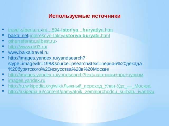 Используемые источники travel-siberia.ru › int…594- istoriya … buryatiy a.htm baikal.net › interesnye-fakty / istoriya - buryatii .html otherreferats.allbest.ru › http://www.rb03.ru / www.baikaltravel.ru http://images.yandex.ru/yandsearch?stype=image&lr=198&source=psearch&text=первая%20декада%20бурятского%20искусства%20в%20Москве http ://images.yandex.ru/yandsearch?text= картинки+про+туризм images.yandex.ru http://ru.wikipedia.org/wiki/ Лыжный_переход_Улан -Удэ_—_ Москва http://irkipedia.ru/content/pamyatnik_zemleprohodcu_kurbatu_ivanovu 