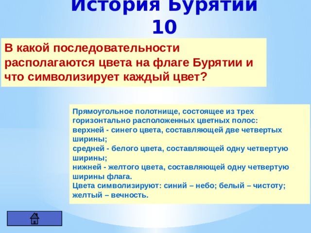 История Бурятии 10 В какой последовательности располагаются цвета на флаге Бурятии и что символизирует каждый цвет? Прямоугольное полотнище, состоящее из трех горизонтально расположенных цветных полос: верхней - синего цвета, составляющей две четвертых ширины; средней - белого цвета, составляющей одну четвертую ширины; нижней - желтого цвета, составляющей одну четвертую ширины флага. Цвета символизируют: синий – небо; белый – чистоту; желтый – вечность. 