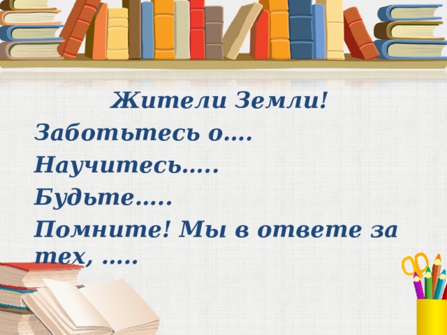 Жители Земли! Заботьтесь о…. Научитесь….. Будьте….. Помните! Мы в ответе за тех, …..    