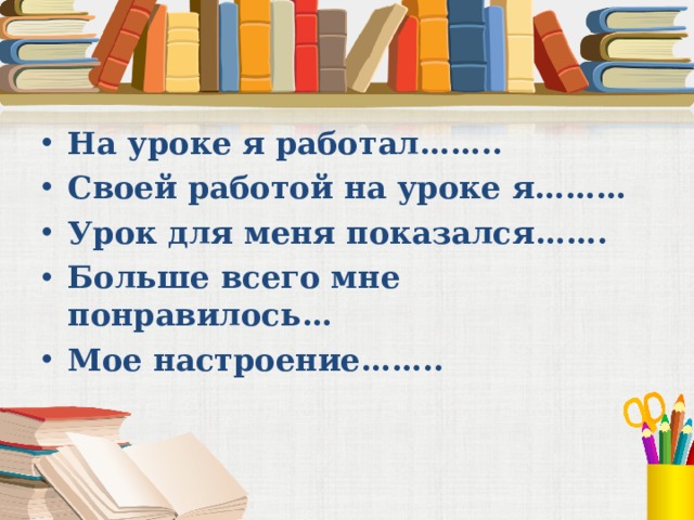 На уроке я работал…….. Своей работой на уроке я……… Урок для меня показался……. Больше всего мне понравилось… Мое настроение……..   