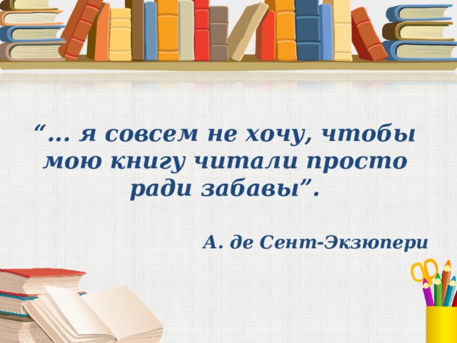   “ ... я совсем не хочу, чтобы мою книгу читали просто ради забавы”. А. де Сент-Экзюпери 