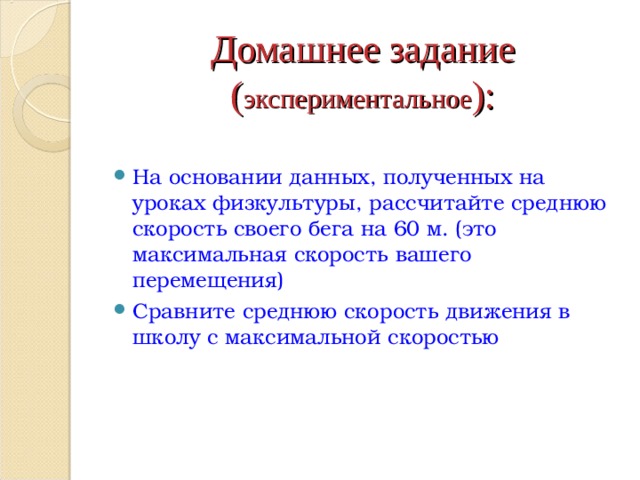 Домашнее задание  ( экспериментальное ): На основании данных, полученных на уроках физкультуры, рассчитайте среднюю скорость своего бега на 60 м. (это максимальная скорость вашего перемещения) Сравните среднюю скорость движения в школу с максимальной скоростью 