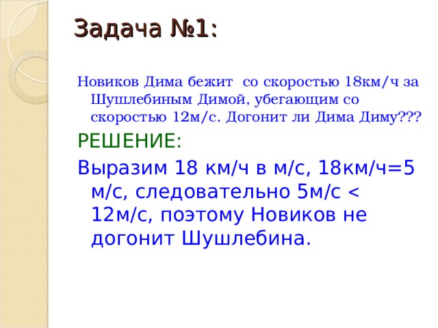 Задача №1:   Новиков Дима бежит со скоростью 18км/ч за Шушлебиным Димой, убегающим со скоростью 12м/с. Догонит ли Дима Диму??? РЕШЕНИЕ: Выразим 18 км/ч в м/с, 18км/ч=5 м/с, следовательно 5м/с  12м/с, поэтому Новиков не догонит Шушлебина. 