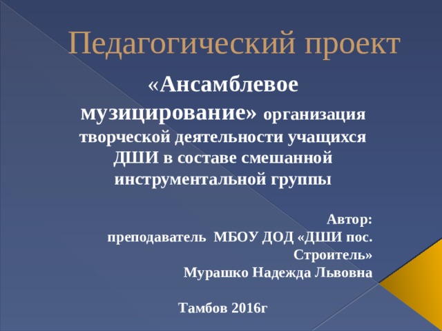 Педагогический проект « Ансамблевое музицирование» организация творческой деятельности учащихся ДШИ в составе смешанной инструментальной группы  Автор:  преподаватель МБОУ ДОД «ДШИ пос. Строитель»  Мурашко Надежда Львовна  Тамбов 2016г 