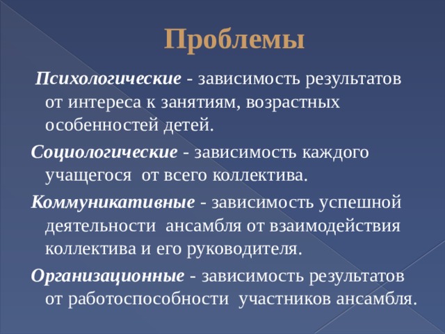 Проблемы  Психологические - зависимость результатов от интереса к занятиям, возрастных особенностей детей. Социологические - зависимость каждого учащегося от всего коллектива. Коммуникативные - зависимость успешной деятельности ансамбля от взаимодействия коллектива и его руководителя. Организационные - зависимость результатов от работоспособности участников ансамбля. 