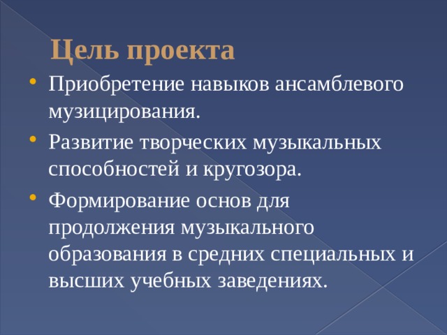 Цель проекта Приобретение навыков ансамблевого музицирования. Развитие творческих музыкальных способностей и кругозора. Формирование основ для продолжения музыкального образования в средних специальных и высших учебных заведениях. 