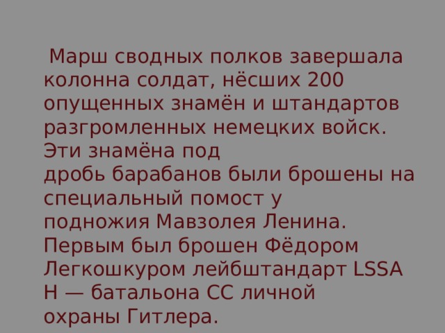  Марш сводных полков завершала колонна солдат, нёсших 200 опущенных знамён и штандартов разгромленных немецких войск. Эти знамёна под дробь барабанов были брошены на специальный помост у подножия Мавзолея Ленина. Первым был брошен Фёдором Легкошкуром лейбштандарт LSSAH — батальона СС личной охраны Гитлера. 