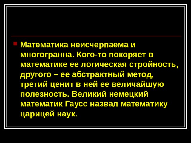 Математика неисчерпаема и многогранна. Кого-то покоряет в математике ее логическая стройность, другого – ее абстрактный метод, третий ценит в ней ее величайшую полезность. Великий немецкий математик Гаусс назвал математику царицей наук.  