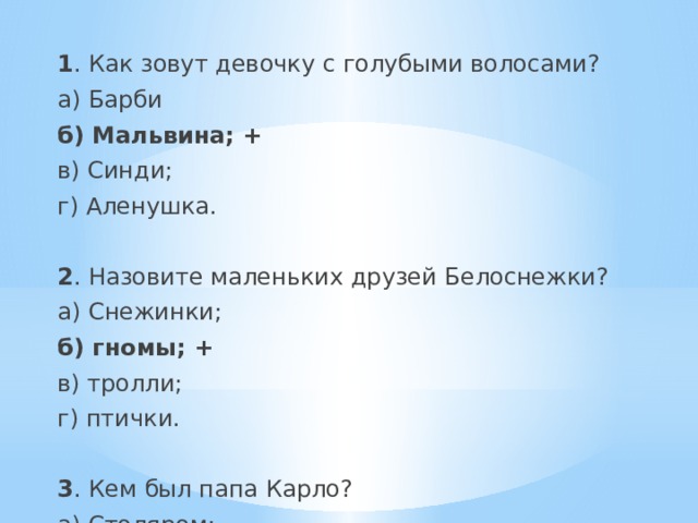  1 . Как зовут девочку с голубыми волосами? а) Барби б) Мальвина; + в) Синди; г) Аленушка. 2 . Назовите маленьких друзей Белоснежки? а) Снежинки; б) гномы; + в) тролли; г) птички. 3 . Кем был папа Карло? а) Столяром; б) клоуном; в) шарманщиком; + г) фокусником. 4 . Какой цветок больше всего любил Чудовище? а) Тюльпан; б) ромашку; в) колокольчик; г) аленький цветочек. + 