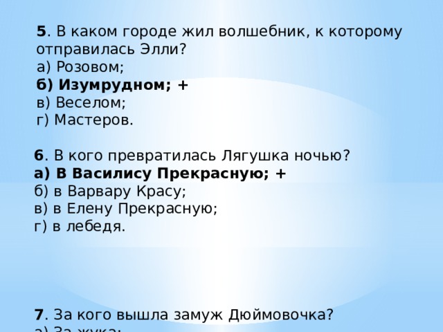 5 . В каком городе жил волшебник, к которому отправилась Элли? а) Розовом; б) Изумрудном; + в) Веселом; г) Мастеров. 6 . В кого превратилась Лягушка ночью? а) В Василису Прекрасную; + б) в Варвару Красу; в) в Елену Прекрасную; г) в лебедя. 7 . За кого вышла замуж Дюймовочка? а) За жука; б) за эльфа; + в) за крота; г) за гнома. 8 . Кто разрушил теремок? а) Слон; б) медведь; + в) носорог; г) бегемот. 