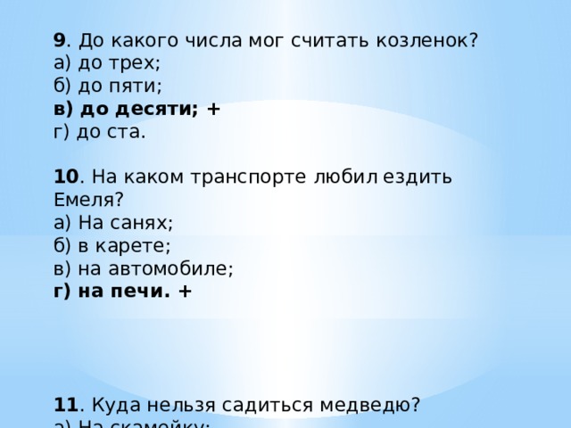 9 . До какого числа мог считать козленок? а) до трех; б) до пяти; в) до десяти; + г) до ста. 10 . На каком транспорте любил ездить Емеля? а) На санях; б) в карете; в) на автомобиле; г) на печи. + 11 . Куда нельзя садиться медведю? а) На скамейку; б) на бревно; в) на пенек; + г) на камень. 12 . Кто носил сапоги сорок пятого размера? а) Дядя Федор; б) дядя Степа; + в) Дед Мороз; г) Илья Муромец. 