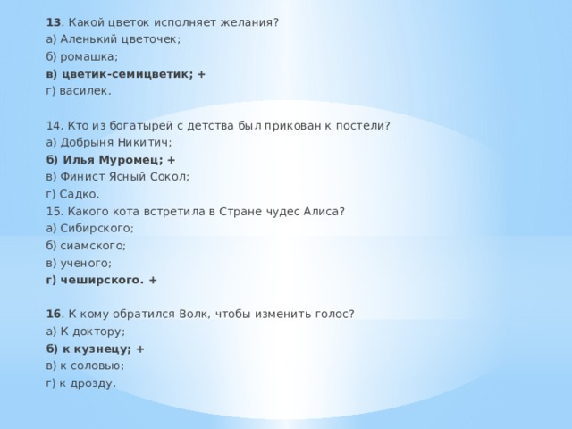 13 . Какой цветок исполняет желания? а) Аленький цветочек; б) ромашка; в) цветик-семицветик; + г) василек.  14. Кто из богатырей с детства был прикован к постели? а) Добрыня Никитич; б) Илья Муромец; + в) Финист Ясный Сокол; г) Садко. 15. Какого кота встретила в Стране чудес Алиса? а) Сибирского; б) сиамского; в) ученого; г) чеширского. + 16 . К кому обратился Волк, чтобы изменить голос? а) К доктору; б) к кузнецу; + в) к соловью; г) к дрозду. 