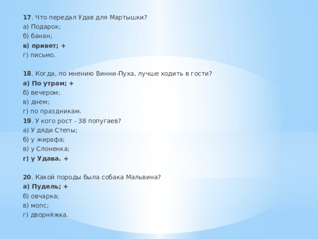 17 . Что передал Удав для Мартышки? а) Подарок; б) банан; в) привет; + г) письмо. 18 . Когда, по мнению Винни-Пуха, лучше ходить в гости? а) По утрам; + б) вечером; в) днем; г) по праздникам. 19 . У кого рост - 38 попугаев? а) У дяди Степы; б) у жирафа; в) у Слоненка; г) у Удава. + 20 . Какой породы была собака Мальвина? а) Пудель; + б) овчарка; в) мопс; г) дворняжка. 