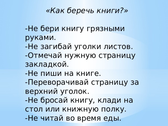 «Как беречь книги?» -Не бери книгу грязными руками. -Не загибай уголки листов. -Отмечай нужную страницу закладкой. -Не пиши на книге. -Переворачивай страницу за верхний уголок. -Не бросай книгу, клади на стол или книжную полку. -Не читай во время еды. 