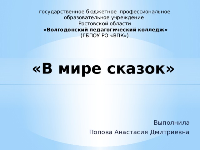 государственное бюджетное профессиональное образовательное учреждение Ростовской области  «Волгодонский педагогический колледж» (ГБПОУ РО «ВПК») «В мире сказок» Выполнила Попова Анастасия Дмитриевна 