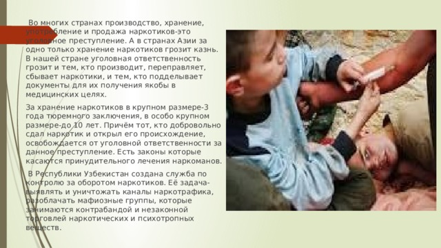  Во многих странах производство, хранение, употребление и продажа наркотиков-это уголовное преступление. А в странах Азии за одно только хранение наркотиков грозит казнь. В нашей стране уголовная ответственность грозит и тем, кто производит, переправляет, сбывает наркотики, и тем, кто подделывает документы для их получения якобы в медицинских целях. За хранение наркотиков в крупном размере-3 года тюремного заключения, в особо крупном размере-до 10 лет. Причём тот, кто добровольно сдал наркотик и открыл его происхождение, освобождается от уголовной ответственности за данное преступление. Есть законы которые касаются принудительного лечения наркоманов.  В Республики Узбекистан создана служба по контролю за оборотом наркотиков. Её задача-выявлять и уничтожать каналы наркотрафика, разоблачать мафиозные группы, которые занимаются контрабандой и незаконной торговлей наркотических и психотропных веществ. 