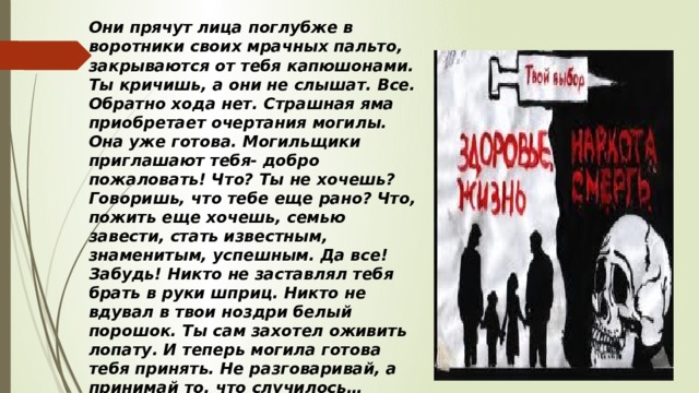 Они прячут лица поглубже в воротники своих мрачных пальто, закрываются от тебя капюшонами. Ты кричишь, а они не слышат. Все. Обратно хода нет. Страшная яма приобретает очертания могилы. Она уже готова. Могильщики приглашают тебя- добро пожаловать! Что? Ты не хочешь? Говоришь, что тебе еще рано? Что, пожить еще хочешь, семью завести, стать известным, знаменитым, успешным. Да все! Забудь! Никто не заставлял тебя брать в руки шприц. Никто не вдувал в твои ноздри белый порошок. Ты сам захотел оживить лопату. И теперь могила готова тебя принять. Не разговаривай, а принимай то, что случилось… 