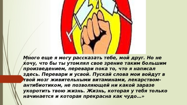 Много еще я могу рассказать тебе, мой друг. Но не хочу, что бы ты утомлял свое зрение таким большим произведением, перевари пока то, что я написал здесь. Перевари и усвой. Пускай слова мои войдут в твой мозг живительными витаминами, лекарством-антибиотиком, не позволяющей ни какой заразе укоротить твою жизнь. Жизнь, которая у тебя только начинается и которая прекрасна как чудо…» 