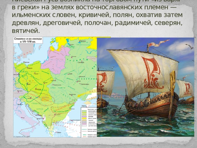 Киевская Русь возникла на торговом пути «из варяг в греки» на землях восточнославянских племен — ильменских словен, кривичей, полян, охватив затем древлян, дреговичей, полочан, радимичей, северян, вятичей. 